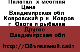 Палатка 4х местная › Цена ­ 4 500 - Владимирская обл., Ковровский р-н, Ковров г. Охота и рыбалка » Другое   . Владимирская обл.